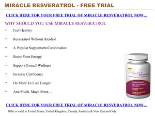 MIRACLE RESVERATROL - FREE TRIAL   CLICK HERE FOR YOUR FREE TRIAL OF MIRACLE RESVERATROL NOW… CLICK HERE FOR YOUR FREE TRIAL OF MIRACLE RESVERATROL NOW… Offer is valid in United States, United Kingdom, Canada, Australia & New Zealand Only WHY SHOULD YOU USE MIRACLE RESVERATROL ,[object Object],[object Object],[object Object],[object Object],[object Object],[object Object],[object Object],[object Object]