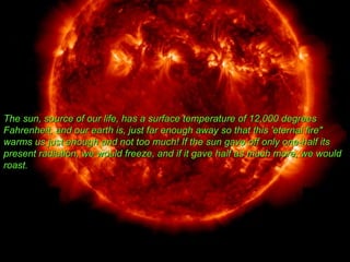 The sun, source of our life, has a surface temperature of 12,000 degrees Fahrenheit, and our earth is, just far enough away so that this 'eternal fire&quot; warms us just enough and not too much! If the sun gave off only one-half its present radiation, we would freeze, and if it gave half as much more, we would roast.  