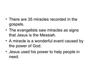• There are 35 miracles recorded in the
  gospels.
• The evangelists saw miracles as signs
  that Jesus is the Messiah.
• A miracle is a wonderful event caused by
  the power of God.
• Jesus used his power to help people in
  need.
 