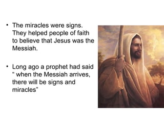 • The miracles were signs.
  They helped people of faith
  to believe that Jesus was the
  Messiah.

• Long ago a prophet had said
  “ when the Messiah arrives,
  there will be signs and
  miracles”
 