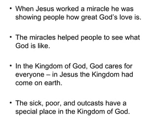 • When Jesus worked a miracle he was
  showing people how great God’s love is.

• The miracles helped people to see what
  God is like.

• In the Kingdom of God, God cares for
  everyone – in Jesus the Kingdom had
  come on earth.

• The sick, poor, and outcasts have a
  special place in the Kingdom of God.
 
