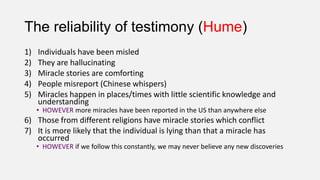 The reliability of testimony (Hume)
1) Individuals have been misled
2) They are hallucinating
3) Miracle stories are comforting
4) People misreport (Chinese whispers)
5) Miracles happen in places/times with little scientific knowledge and
understanding
• HOWEVER more miracles have been reported in the US than anywhere else
6) Those from different religions have miracle stories which conflict
7) It is more likely that the individual is lying than that a miracle has
occurred
• HOWEVER if we follow this constantly, we may never believe any new discoveries
 
