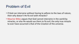 Problem of Evil
• If God can intervene without having to adhere to the laws of nature,
then why doesn’t He fix evil with miracles?
• Maurice Wiles argues that God cannot intervene in the world by
miracles, or else He would use them to fix evil; the only true miracle
to ever have occurred is that of the Creation of the universe.
 