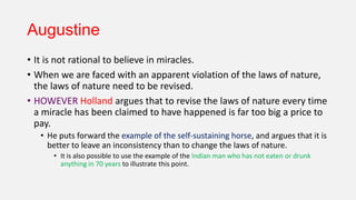 Augustine
• It is not rational to believe in miracles.
• When we are faced with an apparent violation of the laws of nature,
the laws of nature need to be revised.
• HOWEVER Holland argues that to revise the laws of nature every time
a miracle has been claimed to have happened is far too big a price to
pay.
• He puts forward the example of the self-sustaining horse, and argues that it is
better to leave an inconsistency than to change the laws of nature.
• It is also possible to use the example of the Indian man who has not eaten or drunk
anything in 70 years to illustrate this point.
 