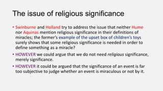 The issue of religious significance
• Swinburne and Holland try to address the issue that neither Hume
nor Aquinas mention religious significance in their definitions of
miracles; the former’s example of the upset box of children’s toys
surely shows that some religious significance is needed in order to
define something as a miracle?
• HOWEVER we could argue that we do not need religious significance,
merely significance.
• HOWEVER it could be argued that the significance of an event is far
too subjective to judge whether an event is miraculous or not by it.
 