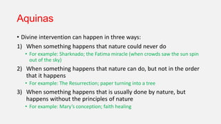 Aquinas
• Divine intervention can happen in three ways:
1) When something happens that nature could never do
• For example: Sharknado; the Fatima miracle (when crowds saw the sun spin
out of the sky)
2) When something happens that nature can do, but not in the order
that it happens
• For example: The Resurrection; paper turning into a tree
3) When something happens that is usually done by nature, but
happens without the principles of nature
• For example: Mary’s conception; faith healing
 