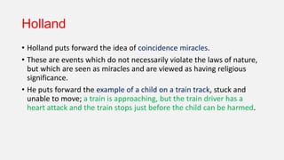 Holland
• Holland puts forward the idea of coincidence miracles.
• These are events which do not necessarily violate the laws of nature,
but which are seen as miracles and are viewed as having religious
significance.
• He puts forward the example of a child on a train track, stuck and
unable to move; a train is approaching, but the train driver has a
heart attack and the train stops just before the child can be harmed.
 