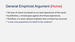 General Empiricist Argument (Hume)
• The laws of nature are based on our past experiences of the world.
• By definition, a miracle goes against all of these experiences.
• Therefore, it is never rational to believe that a miracle has occurred.
• “a wise man proportions his belief to the evidence”
 
