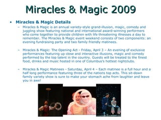 Miracles & Magic 2009 Miracles & Magic Details Miracles & Magic is an annual variety-style grand-illusion, magic, comedy and juggling show featuring national and international award-winning performers who come together to provide children with life threatening illnesses a day to remember. The Miracles & Magic event weekend consists of two components: an evening fundraising party and two family friendly matinees.  Miracles & Magic: The Opening Act - Friday, April 3 C An evening of exclusive performances featuring up close and interactive illusions, magic and comedy performed by the top talent in the country. Guests will be treated to the finest food, drinks and music hosted in one of Columbuss hottest nightclubs.  Miracles & Magic Matinees - Saturday, April 4 C Each matinee is a full hour and a half long performance featuring three of the nations top acts. This sit-down family variety show is sure to make your stomach ache from laughter and leave you in awe!  