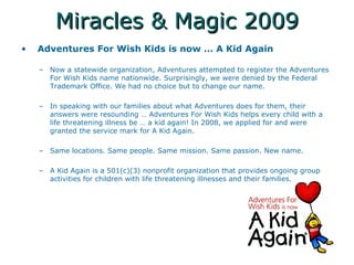 Miracles & Magic 2009 Adventures For Wish Kids is now  A Kid Again  Now a statewide organization, Adventures attempted to register the Adventures For Wish Kids name nationwide. Surprisingly, we were denied by the Federal Trademark Office. We had no choice but to change our name.  In speaking with our families about what Adventures does for them, their answers were resounding  Adventures For Wish Kids helps every child with a life threatening illness be  a kid again! In 2008, we applied for and were granted the service mark for A Kid Again.  Same locations. Same people. Same mission. Same passion. New name.  A Kid Again is a 501(c)(3) nonprofit organization that provides ongoing group activities for children with life threatening illnesses and their families.  
