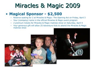 Miracles & Magic 2009 Magical Sponsor - $2,500 Reserve seating for 2 at Miracles & Magic: The Opening Act on Friday, April 3 Your (company) name in the official Miracles & Magic event program 2 premium tickets for Miracles & Magic matinee show on Saturday, April 4 Your generous gift will allow 25 Adventure Kids to attend the Miracles & Magic matinee show 