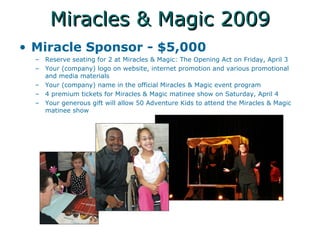 Miracles & Magic 2009 Miracle Sponsor - $5,000 Reserve seating for 2 at Miracles & Magic: The Opening Act on Friday, April 3 Your (company) logo on website, internet promotion and various promotional and media materials Your (company) name in the official Miracles & Magic event program 4 premium tickets for Miracles & Magic matinee show on Saturday, April 4 Your generous gift will allow 50 Adventure Kids to attend the Miracles & Magic matinee show 