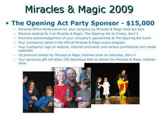 Miracles & Magic 2009 The Opening Act Party Sponsor - $15,000 Personal Office Performance for your company by Miracles & Magic Host Jon Petz Reserve seating for 4 at Miracles & Magic: The Opening Act on Friday, April 3 Premiere acknowledgement of your companys sponsorship at The Opening Act event Your (company) name in the official Miracles & Magic event program Your (company) logo on website, internet promotion and various promotional and media materials 10 premium tickets for Miracles & Magic matinee show on Saturday, April 4 Your generous gift will allow 150 Adventure Kids to attend the Miracles & Magic matinee show 
