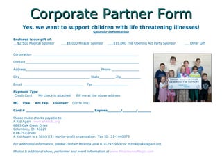 Corporate Partner Form Yes, we want to support children with life threatening illnesses! Sponsor Information Enclosed is our gift of:   __$2,500 Magical Sponsor  ___$5,000 Miracle Sponsor  ___$15,000 The Opening Act Party Sponsor  ___Other Gift  Corporation ______________________________________________________ Contact__________________________________________________________ Address______________________________________ Phone ______________  City____________________________________ State________ Zip__________ Email _______________________________  Fax__________________ Payment Type Credit Card  My check is attached  Bill me at the above address  MC  Visa  Am Exp.  Discover  (circle one) Card # _______________________________ Expires______/______/______ Please make checks payable to: A Kid Again  www.afwkids.org 6863 Oak Creek Drive Columbus, OH 43229 614-797-9500 A Kid Again is a 501(c)(3) not-for-profit organization; Tax ID: 31-1440073 For additional information, please contact Miranda Zink 614-797-9500 or mzink@akidagain.org. Photos & additional show, performer and event information at  www.MiraclesAndMagic.com 