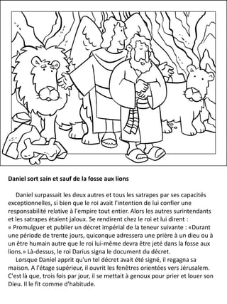 Daniel sort sain et sauf de la fosse aux lions
Daniel surpassait les deux autres et tous les satrapes par ses capacités
exceptionnelles, si bien que le roi avait l'intention de lui confier une
responsabilité relative à l'empire tout entier. Alors les autres surintendants
et les satrapes étaient jaloux. Se rendirent chez le roi et lui dirent :
« Promulguer et publier un décret impérial de la teneur suivante : «Durant
une période de trente jours, quiconque adressera une prière à un dieu ou à
un être humain autre que le roi lui-même devra être jeté dans la fosse aux
lions.» Là-dessus, le roi Darius signa le document du décret.
Lorsque Daniel apprit qu'un tel décret avait été signé, il regagna sa
maison. A l'étage supérieur, il ouvrit les fenêtres orientées vers Jérusalem.
C'est là que, trois fois par jour, il se mettait à genoux pour prier et louer son
Dieu. Il le fit comme d'habitude.
 