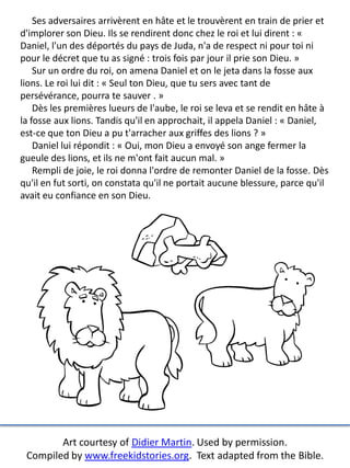 Ses adversaires arrivèrent en hâte et le trouvèrent en train de prier et
d'implorer son Dieu. Ils se rendirent donc chez le roi et lui dirent : «
Daniel, l'un des déportés du pays de Juda, n'a de respect ni pour toi ni
pour le décret que tu as signé : trois fois par jour il prie son Dieu. »
Sur un ordre du roi, on amena Daniel et on le jeta dans la fosse aux
lions. Le roi lui dit : « Seul ton Dieu, que tu sers avec tant de
persévérance, pourra te sauver . »
Dès les premières lueurs de l'aube, le roi se leva et se rendit en hâte à
la fosse aux lions. Tandis qu'il en approchait, il appela Daniel : « Daniel,
est-ce que ton Dieu a pu t'arracher aux griffes des lions ? »
Daniel lui répondit : « Oui, mon Dieu a envoyé son ange fermer la
gueule des lions, et ils ne m'ont fait aucun mal. »
Rempli de joie, le roi donna l'ordre de remonter Daniel de la fosse. Dès
qu'il en fut sorti, on constata qu'il ne portait aucune blessure, parce qu'il
avait eu confiance en son Dieu.
Art courtesy of Didier Martin. Used by permission.
Compiled by www.freekidstories.org. Text adapted from the Bible.
 