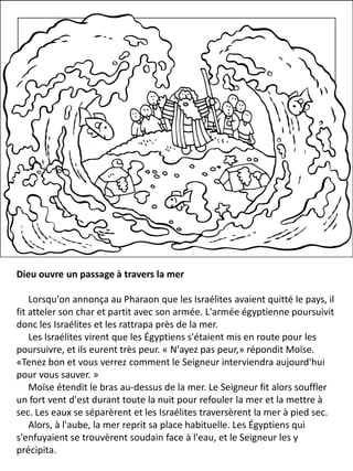 Dieu ouvre un passage à travers la mer
Lorsqu'on annonça au Pharaon que les Israélites avaient quitté le pays, il
fit atteler son char et partit avec son armée. L'armée égyptienne poursuivit
donc les Israélites et les rattrapa près de la mer.
Les Israélites virent que les Égyptiens s'étaient mis en route pour les
poursuivre, et ils eurent très peur. « N'ayez pas peur,» répondit Moïse.
«Tenez bon et vous verrez comment le Seigneur interviendra aujourd'hui
pour vous sauver. »
Moïse étendit le bras au-dessus de la mer. Le Seigneur fit alors souffler
un fort vent d'est durant toute la nuit pour refouler la mer et la mettre à
sec. Les eaux se séparèrent et les Israélites traversèrent la mer à pied sec.
Alors, à l'aube, la mer reprit sa place habituelle. Les Égyptiens qui
s'enfuyaient se trouvèrent soudain face à l'eau, et le Seigneur les y
précipita.
 