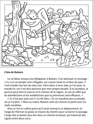 L'âne de Balaam
Le roi Balac envoya une délégation à Balaam. Il lui adressait ce message :
« Il y a ici un peuple venu d'Égypte, qui couvre toute la surface du pays. Il
s'est installé non loin de chez moi. Viens donc à mon aide, je t'en prie, et
maudis-le, car il est plus puissant que mon propre peuple. Si tu acceptes, je
pourrai peut-être le vaincre et le chasser de la région. Je sais en effet que
les bénédictions et les malédictions que tu prononces sont efficaces. »
« Tu n'iras pas avec eux !» lui dit Dieu. «Tu ne maudiras pas ce peuple,
car je l'ai béni. » Mais au matin, Balaam sella son ânesse et partit avec les
chefs moabites.
Dieu se mit en colère parce qu'il avait entrepris ce déplacement, et
l'ange de l'Eternel se posta en travers du chemin pour lui barrer le passage.
L'ange alla se poster plus loin dans un chemin encaissé, qui traversait des
vignes entre deux murs.
 