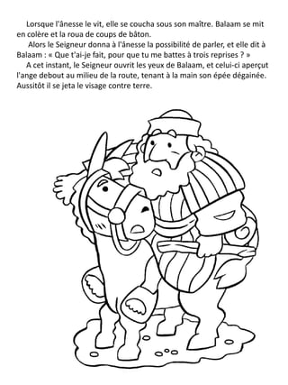 Lorsque l'ânesse le vit, elle se coucha sous son maître. Balaam se mit
en colère et la roua de coups de bâton.
Alors le Seigneur donna à l'ânesse la possibilité de parler, et elle dit à
Balaam : « Que t'ai-je fait, pour que tu me battes à trois reprises ? »
A cet instant, le Seigneur ouvrit les yeux de Balaam, et celui-ci aperçut
l'ange debout au milieu de la route, tenant à la main son épée dégainée.
Aussitôt il se jeta le visage contre terre.
 