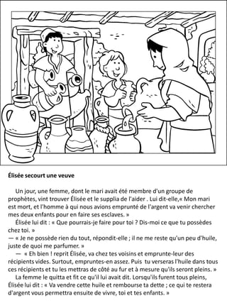 Élisée secourt une veuve
Un jour, une femme, dont le mari avait été membre d'un groupe de
prophètes, vint trouver Élisée et le supplia de l'aider . Lui dit-elle,« Mon mari
est mort, et l'homme à qui nous avions emprunté de l'argent va venir chercher
mes deux enfants pour en faire ses esclaves. »
Élisée lui dit : « Que pourrais-je faire pour toi ? Dis-moi ce que tu possèdes
chez toi. »
— « Je ne possède rien du tout, répondit-elle ; il ne me reste qu'un peu d'huile,
juste de quoi me parfumer. »
— « Eh bien ! reprit Élisée, va chez tes voisins et emprunte-leur des
récipients vides. Surtout, empruntes-en assez. Puis tu verseras l'huile dans tous
ces récipients et tu les mettras de côté au fur et à mesure qu'ils seront pleins. »
La femme le quitta et fit ce qu'il lui avait dit. Lorsqu'ils furent tous pleins,
Élisée lui dit : « Va vendre cette huile et rembourse ta dette ; ce qui te restera
d'argent vous permettra ensuite de vivre, toi et tes enfants. »
 