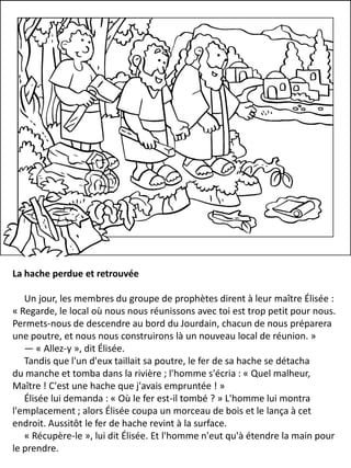La hache perdue et retrouvée
Un jour, les membres du groupe de prophètes dirent à leur maître Élisée :
« Regarde, le local où nous nous réunissons avec toi est trop petit pour nous.
Permets-nous de descendre au bord du Jourdain, chacun de nous préparera
une poutre, et nous nous construirons là un nouveau local de réunion. »
— « Allez-y », dit Élisée.
Tandis que l'un d'eux taillait sa poutre, le fer de sa hache se détacha
du manche et tomba dans la rivière ; l'homme s'écria : « Quel malheur,
Maître ! C'est une hache que j'avais empruntée ! »
Élisée lui demanda : « Où le fer est-il tombé ? » L'homme lui montra
l'emplacement ; alors Élisée coupa un morceau de bois et le lança à cet
endroit. Aussitôt le fer de hache revint à la surface.
« Récupère-le », lui dit Élisée. Et l'homme n'eut qu'à étendre la main pour
le prendre.
 