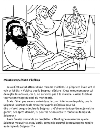 Maladie et guérison d'Ézékias
Le roi Ézékias fut atteint d'une maladie mortelle. Le prophète Ésaïe vint le
voir et lui dit : « Voici ce que le Seigneur déclare : C'est le moment pour toi
de régler tes affaires, car tu ne survivras pas à ta maladie. » Alors Ezéchias
tourna son visage du côté du mur et pria.
Ésaïe n'était pas encore arrivé dans la cour l intérieure du palais, que le
Seigneur lui ordonna de retourner auprès d'Ézékias pour lui
dire : « Voici ce que déclare le Seigneur : «J'ai entendu ta prière et je vais te
guérir ; dès après-demain, tu pourras de nouveau te rendre au temple du
Seigneur.»
Alors Ézékias demanda au prophète : « Quel signe m'assurera que le
Seigneur me guérira, et qu'après-demain je pourrai de nouveau me rendre
au temple du Seigneur ? »
 