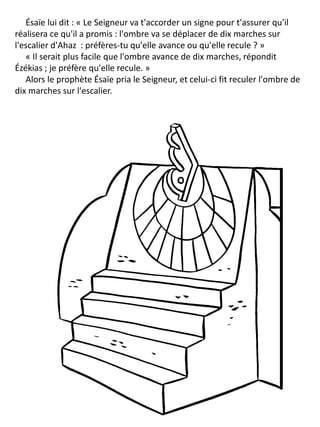 Ésaïe lui dit : « Le Seigneur va t'accorder un signe pour t'assurer qu'il
réalisera ce qu'il a promis : l'ombre va se déplacer de dix marches sur
l'escalier d'Ahaz : préfères-tu qu'elle avance ou qu'elle recule ? »
« Il serait plus facile que l'ombre avance de dix marches, répondit
Ézékias ; je préfère qu'elle recule. »
Alors le prophète Ésaïe pria le Seigneur, et celui-ci fit reculer l'ombre de
dix marches sur l'escalier.
 