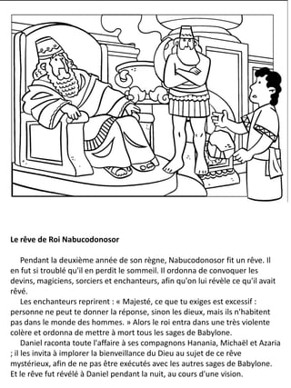 Le rêve de Roi Nabucodonosor
Pendant la deuxième année de son règne, Nabucodonosor fit un rêve. Il
en fut si troublé qu'il en perdit le sommeil. Il ordonna de convoquer les
devins, magiciens, sorciers et enchanteurs, afin qu'on lui révèle ce qu'il avait
rêvé.
Les enchanteurs reprirent : « Majesté, ce que tu exiges est excessif :
personne ne peut te donner la réponse, sinon les dieux, mais ils n'habitent
pas dans le monde des hommes. » Alors le roi entra dans une très violente
colère et ordonna de mettre à mort tous les sages de Babylone.
Daniel raconta toute l'affaire à ses compagnons Hanania, Michaël et Azaria
; il les invita à implorer la bienveillance du Dieu au sujet de ce rêve
mystérieux, afin de ne pas être exécutés avec les autres sages de Babylone.
Et le rêve fut révélé à Daniel pendant la nuit, au cours d'une vision.
 