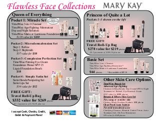 Flawless Face Collections
Basic Set
TimeWise 3-in-1 Cleanser
TimeWise Age-Fighting Moisturizer*
TimeWise Matte or Luminous Foundation
$64 plus tax *Also available w/ SPF 30
I accept Cash, Checks, Credit,
Debit & Payment Plans!
Queen of Everything
Pocket 1: Miracle Set
TimeWise 3-in-1 Cleanser
TimeWise Age-Fighting Moisturizer
Day and Night Solution
TimeWise Matte or Luminous Foundation
$128 value for $110
Pocket 2: Microdermabrasion Set
Step 1: Refine
Step 2: Replenish
$57 value for $50
Pocket 3: Complexion Perfection Set
TimeWise Firming Eye Cream
Foundation Primer SPF 15
Liquid Foundation Brush
$58
Pocket 4: Simply Satin Set
Satin Hands Pampering Set
Satin Lips Set
$54 value for $52
FREE GIFT:
Travel Roll-Up Bag
$332 value for $269 plus tax
Or 2 payments of $134.50 plus tax
Princess of Quite a Lot
Pockets 1-3 shown on the left
FREE GIFT:
Travel Roll-Up Bag
$278 value for $219 plus tax
Or 2 payments of $109.50 plus tax
Other Skin Care Options
TimeWise Repair Set
Advanced Age-Fighting
Cleanser, Lifting Serum, Day Cream SPF30, Night
Treatment w/ Retinol, Eye Renewal Cream
$235 value for $199 plus tax
Botanical Effects Skin Care Set
For young or sensitive skin
Cleanse, Mask, Freshen, Hydrate $58 plus tax
Clear Proof Acne System
For mild to moderate acne
Clarifying Cleanser, Blemish Control Toner, Acne
Treatment Gel, Oil-Free Moisturizer
$59 value for $45 plus tax
 