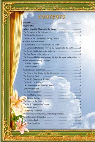 Allah's Miracles in the Qur'an




PREFACE . . . . . . . . . . . . . . . . . . . . . . . . . . . . . . . . . . . . . . . . . . . . . . . . . . .12
BOOK ONE:
Allah's Scientific Miracles in the Qur'an . . . . . . . . . . . . . . . . . . . . . . . .16
The Formation of the Universe . . . . . . . . . . . . . . . . . . . . . . . . . . . . . . . . .17
The Expanding Universe . . . . . . . . . . . . . . . . . . . . . . . . . . . . . . . . . . . . . .20
The End of the Universe and the Big Crunch . . . . . . . . . . . . . . . . . . . . . .23
Creation from Hot Smoke . . . . . . . . . . . . . . . . . . . . . . . . . . . . . . . . . . . . . .25
The Separation of the Heavens and the Earth . . . . . . . . . . . . . . . . . . . . .27
The Creation of What Lies between the Heavens and the Earth . . . . . . .28
The Perfect Equilibrium in the Universe . . . . . . . . . . . . . . . . . . . . . . . . . .30
The Fine Tuning in the Universe . . . . . . . . . . . . . . . . . . . . . . . . . . . . . . . .32
The Structural Differences between the Sun, the Moon and the Stars . .41
Orbits and the Rotating Universe . . . . . . . . . . . . . . . . . . . . . . . . . . . . . . .43
The Sun's Trajectory . . . . . . . . . . . . . . . . . . . . . . . . . . . . . . . . . . . . . . . . . .45
The Moon's Orbit . . . . . . . . . . . . . . . . . . . . . . . . . . . . . . . . . . . . . . . . . . . . .46
Calculating the Lunar Year . . . . . . . . . . . . . . . . . . . . . . . . . . . . . . . . . . . . .48
The Force of Gravity and Orbital Movements . . . . . . . . . . . . . . . . . . . . .50
The Spherical Earth . . . . . . . . . . . . . . . . . . . . . . . . . . . . . . . . . . . . . . . . . . .52
The Earth's Direction of Rotation . . . . . . . . . . . . . . . . . . . . . . . . . . . . . . . .54
The Earth's Geoid Shape . . . . . . . . . . . . . . . . . . . . . . . . . . . . . . . . . . . . . . .55
The Diameters of the Earth and Space . . . . . . . . . . . . . . . . . . . . . . . . . . . .56
Atmospheric Layers . . . . . . . . . . . . . . . . . . . . . . . . . . . . . . . . . . . . . . . . . .57
The Well-Guarded Sky . . . . . . . . . . . . . . . . . . . . . . . . . . . . . . . . . . . . . . . .59
The Sky Made a Dome . . . . . . . . . . . . . . . . . . . . . . . . . . . . . . . . . . . . . . . .62
The Sky that Returns . . . . . . . . . . . . . . . . . . . . . . . . . . . . . . . . . . . . . . . . . .64
The Layers of the Earth . . . . . . . . . . . . . . . . . . . . . . . . . . . . . . . . . . . . . . . .66
The Earth Disgorges Its Charges . . . . . . . . . . . . . . . . . . . . . . . . . . . . . . . .68
Mountains' Role . . . . . . . . . . . . . . . . . . . . . . . . . . . . . . . . . . . . . . . . . . . . . .70
The Moving Mountains . . . . . . . . . . . . . . . . . . . . . . . . . . . . . . . . . . . . . . .74
Different Points in the Rising and Setting of the Sun . . . . . . . . . . . . . . . .75
Land Loss at the Extremities . . . . . . . . . . . . . . . . . . . . . . . . . . . . . . . . . . .78
The Splitting Earth . . . . . . . . . . . . . . . . . . . . . . . . . . . . . . . . . . . . . . . . . . .83
The Miraculous Iron . . . . . . . . . . . . . . . . . . . . . . . . . . . . . . . . . . . . . . . . . .84




                                              8
 