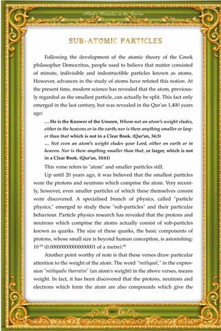 Allah's Miracles in the Qur'an




       Following the development of the atomic theory of the Greek
philosopher Democritus, people used to believe that matter consisted
of minute, indivisible and indestructible particles known as atoms.
However, advances in the study of atoms have refuted this notion. At
the present time, modern science has revealed that the atom, previous-
ly regarded as the smallest particle, can actually be split. This fact only
emerged in the last century, but was revealed in the Qur'an 1,400 years
ago:
       … He is the Knower of the Unseen, Whom not an atom's weight eludes,
       either in the heavens or in the earth; nor is there anything smaller or larg-
       er than that which is not in a Clear Book. (Qur'an, 34:3)
       … Not even an atom's weight eludes your Lord, either on earth or in
       heaven. Nor is there anything smaller than that, or larger, which is not
       in a Clear Book. (Qur'an, 10:61)
       This verse refers to "atom" and smaller particles still.
       Up until 20 years ago, it was believed that the smallest particles
were the protons and neutrons which comprise the atom. Very recent-
ly, however, even smaller particles of which these themselves consist
were discovered. A specialised branch of physics, called "particle
physics," emerged to study these "sub-particles" and their particular
behaviour. Particle physics research has revealed that the protons and
neutrons which comprise the atoms actually consist of sub-particles
known as quarks. The size of these quarks, the basic components of
protons, whose small size is beyond human conception, is astonishing:
10-18 (0.000000000000000001 of a metre).50
       Another point worthy of note is that these verses draw particular
attention to the weight of the atom. The word "mithqaal," in the expres-
sion "mithqaalu tharratin" (an atom's weight) in the above verses, means
weight. In fact, it has been discovered that the protons, neutrons and
electrons which form the atom are also compounds which give the



                                          98
 