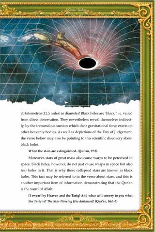 Harun Yahya




20 kilometres (12.5 miles) in diameter! Black holes are "black," i.e. veiled
from direct observation. They nevertheless reveal themselves indirect-
ly, by the tremendous suction which their gravitational force exerts on
other heavenly bodies. As well as depictions of the Day of Judgement,
the verse below may also be pointing to this scientific discovery about
black holes:
     When the stars are extinguished. (Qur'an, 77:8)

     Moreover, stars of great mass also cause warps to be perceived in
space. Black holes, however, do not just cause warps in space but also
tear holes in it. That is why these collapsed stars are known as black
holes. This fact may be referred to in the verse about stars, and this is
another important item of information demonstrating that the Qur'an
is the word of Allah:
     [I swear] by Heaven and the Tariq! And what will convey to you what
     the Tariq is? The Star Piercing [the darkness]! (Qur'an, 86:1-3)




                                     101
 