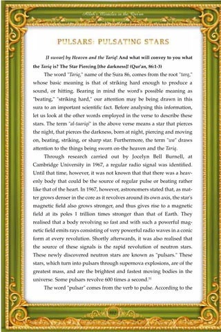 Allah's Miracles in the Qur'an




      [I swear] by Heaven and the Tariq! And what will convey to you what
the Tariq is? The Star Piercing [the darkness]! (Qur'an, 86:1-3)
     The word "Tariq," name of the Sura 86, comes from the root "tarq,"
whose basic meaning is that of striking hard enough to produce a
sound, or hitting. Bearing in mind the word's possible meaning as
"beating," "striking hard," our attention may be being drawn in this
sura to an important scientific fact. Before analysing this information,
let us look at the other words employed in the verse to describe these
stars. The term "al-taariqi" in the above verse means a star that pierces
the night, that pierces the darkness, born at night, piercing and moving
on, beating, striking, or sharp star. Furthermore, the term "wa" draws
attention to the things being sworn on-the heaven and the Tariq.
     Through research carried out by Jocelyn Bell Burnell, at
Cambridge University in 1967, a regular radio signal was identified.
Until that time, however, it was not known that that there was a heav-
enly body that could be the source of regular pulse or beating rather
like that of the heart. In 1967, however, astronomers stated that, as mat-
ter grows denser in the core as it revolves around its own axis, the star's
magnetic field also grows stronger, and thus gives rise to a magnetic
field at its poles 1 trillion times stronger than that of Earth. They
realised that a body revolving so fast and with such a powerful mag-
netic field emits rays consisting of very powerful radio waves in a conic
form at every revolution. Shortly afterwards, it was also realised that
the source of these signals is the rapid revolution of neutron stars.
These newly discovered neutron stars are known as "pulsars." These
stars, which turn into pulsars through supernova explosions, are of the
greatest mass, and are the brightest and fastest moving bodies in the
universe. Some pulsars revolve 600 times a second.51
     The word "pulsar" comes from the verb to pulse. According to the



                                     102
 