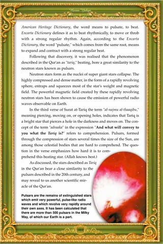 Harun Yahya



American Heritage Dictionary, the word means to pulsate, to beat.
Encarta Dictionary defines it as to beat rhythmically, to move or throb
with a strong regular rhythm. Again, according to the Encarta
Dictionary, the word "pulsate," which comes from the same root, means
to expand and contract with a strong regular beat.
     Following that discovery, it was realised that the phenomenon
described in the Qur'an as "tariq," beating, bore a great similarity to the
neutron stars known as pulsars.
     Neutron stars form as the nuclei of super giant stars collapse. The
highly compressed and dense matter, in the form of a rapidly revolving
sphere, entraps and squeezes most of the star's weight and magnetic
field. The powerful magnetic field created by these rapidly revolving
neutron stars has been shown to cause the emission of powerful radio
waves observable on Earth.
     In the third verse of Surat at-Tariq the term "al-najmu al-thaaqibu,"
meaning piercing, moving on, or opening holes, indicates that Tariq is
a bright star that pierces a hole in the darkness and moves on. The con-
cept of the term "adraaka" in the expression "And what will convey to
you what the Tariq is?" refers to comprehension. Pulsars, formed
through the compression of stars several times the size of the Sun, are
among those celestial bodies that are hard to comprehend. The ques-
tion in the verse emphasizes how hard it is to com-
prehend this beating star. (Allah knows best.)
     As discussed, the stars described as Tariq
in the Qur'an bear a close similarity to the
pulsars described in the 20th century, and
may reveal to us another scientific mir-
acle of the Qur'an.

Pulsars are the remains of extinguished stars
which emit very powerful, pulse-like radio
waves and which revolve very rapidly around
their own axes. It has been calculated that
there are more than 500 pulsars in the Milky
Way, of which our Earth is a part.



                                    103
 