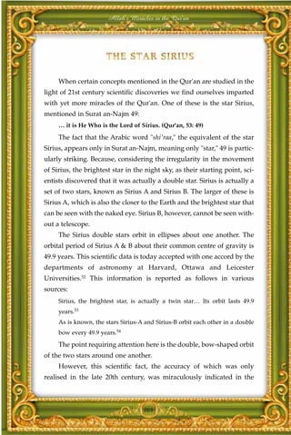 Allah's Miracles in the Qur'an




     When certain concepts mentioned in the Qur'an are studied in the
light of 21st century scientific discoveries we find ourselves imparted
with yet more miracles of the Qur'an. One of these is the star Sirius,
mentioned in Surat an-Najm 49:
     … it is He Who is the Lord of Sirius. (Qur'an, 53: 49)

     The fact that the Arabic word "shi'raa," the equivalent of the star
Sirius, appears only in Surat an-Najm, meaning only "star," 49 is partic-
ularly striking. Because, considering the irregularity in the movement
of Sirius, the brightest star in the night sky, as their starting point, sci-
entists discovered that it was actually a double star. Sirius is actually a
set of two stars, known as Sirius A and Sirius B. The larger of these is
Sirius A, which is also the closer to the Earth and the brightest star that
can be seen with the naked eye. Sirius B, however, cannot be seen with-
out a telescope.
     The Sirius double stars orbit in ellipses about one another. The
orbital period of Sirius A & B about their common centre of gravity is
49.9 years. This scientific data is today accepted with one accord by the
departments of astronomy at Harvard, Ottawa and Leicester
Universities.52 This information is reported as follows in various
sources:
     Sirius, the brightest star, is actually a twin star… Its orbit lasts 49.9
     years.53
     As is known, the stars Sirius-A and Sirius-B orbit each other in a double
     bow every 49.9 years.54
     The point requiring attention here is the double, bow-shaped orbit
of the two stars around one another.
     However, this scientific fact, the accuracy of which was only
realised in the late 20th century, was miraculously indicated in the



                                    104
 