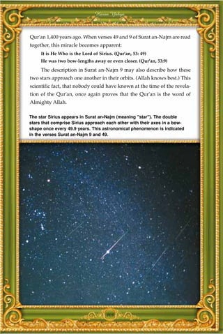 Harun Yahya



Qur'an 1,400 years ago. When verses 49 and 9 of Surat an-Najm are read
together, this miracle becomes apparent:
     It is He Who is the Lord of Sirius. (Qur'an, 53: 49)
     He was two bow-lengths away or even closer. (Qur'an, 53:9)
     The description in Surat an-Najm 9 may also describe how these
two stars approach one another in their orbits. (Allah knows best.) This
scientific fact, that nobody could have known at the time of the revela-
tion of the Qur'an, once again proves that the Qur'an is the word of
Almighty Allah.

The star Sirius appears in Surat an-Najm (meaning "star"). The double
stars that comprise Sirius approach each other with their axes in a bow-
shape once every 49.9 years. This astronomical phenomenon is indicated
in the verses Surat an-Najm 9 and 49.




                                     105
 
