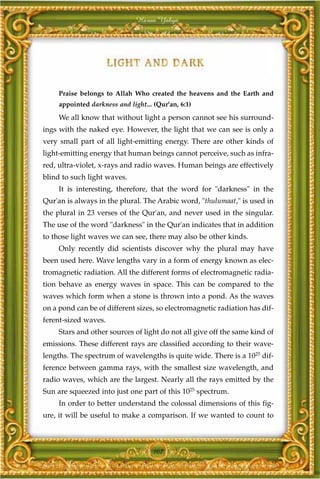 Harun Yahya




     Praise belongs to Allah Who created the heavens and the Earth and
     appointed darkness and light... (Qur'an, 6:1)

     We all know that without light a person cannot see his surround-
ings with the naked eye. However, the light that we can see is only a
very small part of all light-emitting energy. There are other kinds of
light-emitting energy that human beings cannot perceive, such as infra-
red, ultra-violet, x-rays and radio waves. Human beings are effectively
blind to such light waves.
     It is interesting, therefore, that the word for "darkness" in the
Qur'an is always in the plural. The Arabic word, "thulumaat," is used in
the plural in 23 verses of the Qur'an, and never used in the singular.
The use of the word "darkness" in the Qur'an indicates that in addition
to those light waves we can see, there may also be other kinds.
     Only recently did scientists discover why the plural may have
been used here. Wave lengths vary in a form of energy known as elec-
tromagnetic radiation. All the different forms of electromagnetic radia-
tion behave as energy waves in space. This can be compared to the
waves which form when a stone is thrown into a pond. As the waves
on a pond can be of different sizes, so electromagnetic radiation has dif-
ferent-sized waves.
     Stars and other sources of light do not all give off the same kind of
emissions. These different rays are classified according to their wave-
lengths. The spectrum of wavelengths is quite wide. There is a 1025 dif-
ference between gamma rays, with the smallest size wavelength, and
radio waves, which are the largest. Nearly all the rays emitted by the
Sun are squeezed into just one part of this 1025 spectrum.
     In order to better understand the colossal dimensions of this fig-
ure, it will be useful to make a comparison. If we wanted to count to



                                     107
 