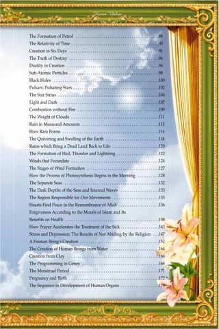 Harun Yahya



The Formation of Petrol . . . . . . . . . . . . . . . . . . . . . . . . . . . . . . . . . . . . . . .88
The Relativity of Time . . . . . . . . . . . . . . . . . . . . . . . . . . . . . . . . . . . . . . . . .90
Creation in Six Days . . . . . . . . . . . . . . . . . . . . . . . . . . . . . . . . . . . . . . . . . .91
The Truth of Destiny . . . . . . . . . . . . . . . . . . . . . . . . . . . . . . . . . . . . . . . . . .94
Duality in Creation . . . . . . . . . . . . . . . . . . . . . . . . . . . . . . . . . . . . . . . . . . .96
Sub-Atomic Particles . . . . . . . . . . . . . . . . . . . . . . . . . . . . . . . . . . . . . . . . . .98
Black Holes . . . . . . . . . . . . . . . . . . . . . . . . . . . . . . . . . . . . . . . . . . . . . . . . .100
Pulsars: Pulsating Stars . . . . . . . . . . . . . . . . . . . . . . . . . . . . . . . . . . . . . . . .102
The Star Sirius . . . . . . . . . . . . . . . . . . . . . . . . . . . . . . . . . . . . . . . . . . . . . . .104
Light and Dark . . . . . . . . . . . . . . . . . . . . . . . . . . . . . . . . . . . . . . . . . . . . . .107
Combustion without Fire . . . . . . . . . . . . . . . . . . . . . . . . . . . . . . . . . . . . . .109
The Weight of Clouds . . . . . . . . . . . . . . . . . . . . . . . . . . . . . . . . . . . . . . . . .111
Rain in Measured Amounts . . . . . . . . . . . . . . . . . . . . . . . . . . . . . . . . . . . .112
How Rain Forms . . . . . . . . . . . . . . . . . . . . . . . . . . . . . . . . . . . . . . . . . . . . .114
The Quivering and Swelling of the Earth . . . . . . . . . . . . . . . . . . . . . . . . .118
Rains which Bring a Dead Land Back to Life . . . . . . . . . . . . . . . . . . . . . .120
The Formation of Hail, Thunder and Lightning . . . . . . . . . . . . . . . . . . . .122
Winds that Fecundate . . . . . . . . . . . . . . . . . . . . . . . . . . . . . . . . . . . . . . . . .124
The Stages of Wind Formation . . . . . . . . . . . . . . . . . . . . . . . . . . . . . . . . . .127
How the Process of Photosynthesis Begins in the Morning . . . . . . . . . .128
The Separate Seas . . . . . . . . . . . . . . . . . . . . . . . . . . . . . . . . . . . . . . . . . . . .132
The Dark Depths of the Seas and Internal Waves . . . . . . . . . . . . . . . . . .133
The Region Responsible for Our Movements . . . . . . . . . . . . . . . . . . . . . .135
Hearts Find Peace in the Remembrance of Allah . . . . . . . . . . . . . . . . . . .136
Forgiveness According to the Morals of Islam and Its
Benefits on Health . . . . . . . . . . . . . . . . . . . . . . . . . . . . . . . . . . . . . . . . . . . .138
How Prayer Accelerates the Treatment of the Sick . . . . . . . . . . . . . . . . . .143
Stress and Depression: The Results of Not Abiding by the Religion . . .147
A Human Being's Creation . . . . . . . . . . . . . . . . . . . . . . . . . . . . . . . . . . . . .152
The Creation of Human Beings from Water . . . . . . . . . . . . . . . . . . . . . . .164
Creation from Clay . . . . . . . . . . . . . . . . . . . . . . . . . . . . . . . . . . . . . . . . . . .166
The Programming in Genes . . . . . . . . . . . . . . . . . . . . . . . . . . . . . . . . . . . .168
The Menstrual Period . . . . . . . . . . . . . . . . . . . . . . . . . . . . . . . . . . . . . . . . .171
Pregnancy and Birth . . . . . . . . . . . . . . . . . . . . . . . . . . . . . . . . . . . . . . . . . .172
The Sequence in Development of Human Organs . . . . . . . . . . . . . . . . . .173




                                                                9
 
