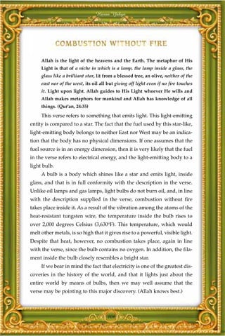 Harun Yahya




     Allah is the light of the heavens and the Earth. The metaphor of His
     Light is that of a niche in which is a lamp, the lamp inside a glass, the
     glass like a brilliant star, lit from a blessed tree, an olive, neither of the
     east nor of the west, its oil all but giving off light even if no fire touches
     it. Light upon light. Allah guides to His Light whoever He wills and
     Allah makes metaphors for mankind and Allah has knowledge of all
     things. (Qur'an, 24:35)

     This verse refers to something that emits light. This light-emitting
entity is compared to a star. The fact that the fuel used by this star-like,
light-emitting body belongs to neither East nor West may be an indica-
tion that the body has no physical dimensions. If one assumes that the
fuel source is in an energy dimension, then it is very likely that the fuel
in the verse refers to electrical energy, and the light-emitting body to a
light bulb.
     A bulb is a body which shines like a star and emits light, inside
glass, and that is in full conformity with the description in the verse.
Unlike oil lamps and gas lamps, light bulbs do not burn oil, and, in line
with the description supplied in the verse, combustion without fire
takes place inside it. As a result of the vibration among the atoms of the
heat-resistant tungsten wire, the temperature inside the bulb rises to
over 2,000 degrees Celsius (3,630oF). This temperature, which would
melt other metals, is so high that it gives rise to a powerful, visible light.
Despite that heat, however, no combustion takes place, again in line
with the verse, since the bulb contains no oxygen. In addition, the fila-
ment inside the bulb closely resembles a bright star.
     If we bear in mind the fact that electricity is one of the greatest dis-
coveries in the history of the world, and that it lights just about the
entire world by means of bulbs, then we may well assume that the
verse may be pointing to this major discovery. (Allah knows best.)



                                       109
 