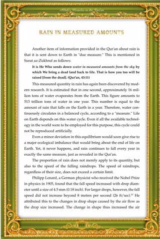 Allah's Miracles in the Qur'an




     Another item of information provided in the Qur'an about rain is
that it is sent down to Earth in "due measure." This is mentioned in
Surat az-Zukhruf as follows:
     It is He Who sends down water in measured amounts from the sky by
     which We bring a dead land back to life. That is how you too will be
     raised [from the dead]. (Qur'an, 43:11)
     This measured quantity in rain has again been discovered by mod-
ern research. It is estimated that in one second, approximately 16 mil-
lion tons of water evaporates from the Earth. This figure amounts to
513 trillion tons of water in one year. This number is equal to the
amount of rain that falls on the Earth in a year. Therefore, water con-
tinuously circulates in a balanced cycle, according to a "measure." Life
on Earth depends on this water cycle. Even if all the available technol-
ogy in the world were to be employed for this purpose, this cycle could
not be reproduced artificially.
     Even a minor deviation in this equilibrium would soon give rise to
a major ecological imbalance that would bring about the end of life on
Earth. Yet, it never happens, and rain continues to fall every year in
exactly the same measure, just as revealed in the Qur'an.
     The proportion of rain does not merely apply to its quantity, but
also to the speed of the falling raindrops. The speed of raindrops,
regardless of their size, does not exceed a certain limit.
     Philipp Lenard, a German physicist who received the Nobel Prize
in physics in 1905, found that the fall speed increased with drop diam-
eter until a size of 4.5 mm (0.18 inch). For larger drops, however, the fall
speed did not increase beyond 8 metres per second (26 ft/sec).57 He
attributed this to the changes in drop shape caused by the air flow as
the drop size increased. The change in shape thus increased the air



                                    112
 