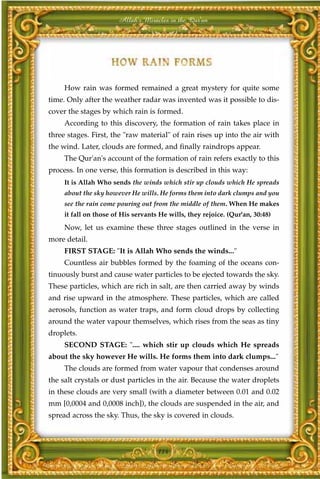 Allah's Miracles in the Qur'an




     How rain was formed remained a great mystery for quite some
time. Only after the weather radar was invented was it possible to dis-
cover the stages by which rain is formed.
     According to this discovery, the formation of rain takes place in
three stages. First, the "raw material" of rain rises up into the air with
the wind. Later, clouds are formed, and finally raindrops appear.
     The Qur'an's account of the formation of rain refers exactly to this
process. In one verse, this formation is described in this way:
     It is Allah Who sends the winds which stir up clouds which He spreads
     about the sky however He wills. He forms them into dark clumps and you
     see the rain come pouring out from the middle of them. When He makes
     it fall on those of His servants He wills, they rejoice. (Qur'an, 30:48)
     Now, let us examine these three stages outlined in the verse in
more detail.
     FIRST STAGE: "It is Allah Who sends the winds..."
     Countless air bubbles formed by the foaming of the oceans con-
tinuously burst and cause water particles to be ejected towards the sky.
These particles, which are rich in salt, are then carried away by winds
and rise upward in the atmosphere. These particles, which are called
aerosols, function as water traps, and form cloud drops by collecting
around the water vapour themselves, which rises from the seas as tiny
droplets.
     SECOND STAGE: ".... which stir up clouds which He spreads
about the sky however He wills. He forms them into dark clumps..."
     The clouds are formed from water vapour that condenses around
the salt crystals or dust particles in the air. Because the water droplets
in these clouds are very small (with a diameter between 0.01 and 0.02
mm [0,0004 and 0,0008 inch]), the clouds are suspended in the air, and
spread across the sky. Thus, the sky is covered in clouds.



                                     114
 