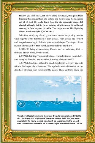 Allah's Miracles in the Qur'an



     Haven't you seen how Allah drives along the clouds, then joins them
     together, then makes them into a stack, and then you see the rain come
     out of it? And He sends down from the sky mountain masses [of
     clouds] with cold hail in them, striking with it anyone He wills and
     averting it from anyone He wills. The brightness of His lightning
     almost blinds the sight. (Qur'an, 24:43)
     Scientists studying cloud types came across surprising results
with regards to the formation of rain clouds. Rain clouds are formed
and shaped according to definite systems and stages. The stages of for-
mation of one kind of rain cloud, cumulonimbus, are these:
     1. STAGE, Being driven along: Clouds are carried along, that is,
they are driven along, by the wind.
     2. STAGE, Joining: Then, small clouds (cumulonimbus clouds) dri-
ven along by the wind join together, forming a larger cloud.58
     3. STAGE, Stacking: When the small clouds join together, updrafts
within the larger cloud increase. The updrafts near the centre of the
cloud are stronger than those near the edges. These updrafts cause the




   The above illustration shows the water droplets being released into the
   air. This is the first stage in the formation of rain. After that, the water
   droplets in the newly formed clouds will be suspended in the air and
   then condense to form rain. All of these stages are related in the Qur'an.




                                     116
 