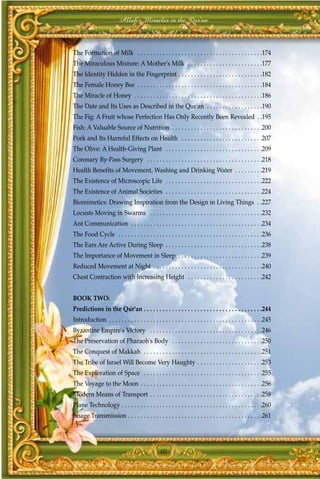 Allah's Miracles in the Qur'an



The Formation of Milk . . . . . . . . . . . . . . . . . . . . . . . . . . . . . . . . . . . . . . . .174
The Miraculous Mixture: A Mother's Milk . . . . . . . . . . . . . . . . . . . . . . . .177
The Identity Hidden in the Fingerprint . . . . . . . . . . . . . . . . . . . . . . . . . . .182
The Female Honey Bee . . . . . . . . . . . . . . . . . . . . . . . . . . . . . . . . . . . . . . . .184
The Miracle of Honey . . . . . . . . . . . . . . . . . . . . . . . . . . . . . . . . . . . . . . . . .186
The Date and Its Uses as Described in the Qur'an . . . . . . . . . . . . . . . . . .190
The Fig: A Fruit whose Perfection Has Only Recently Been Revealed . .195
Fish: A Valuable Source of Nutrition . . . . . . . . . . . . . . . . . . . . . . . . . . . . .200
Pork and Its Harmful Effects on Health . . . . . . . . . . . . . . . . . . . . . . . . . .207
The Olive: A Health-Giving Plant . . . . . . . . . . . . . . . . . . . . . . . . . . . . . . .209
Coronary By-Pass Surgery . . . . . . . . . . . . . . . . . . . . . . . . . . . . . . . . . . . . .218
Health Benefits of Movement, Washing and Drinking Water . . . . . . . . .219
The Existence of Microscopic Life . . . . . . . . . . . . . . . . . . . . . . . . . . . . . . .222
The Existence of Animal Societies . . . . . . . . . . . . . . . . . . . . . . . . . . . . . . .224
Biomimetics: Drawing Inspiration from the Design in Living Things . .227
Locusts Moving in Swarms . . . . . . . . . . . . . . . . . . . . . . . . . . . . . . . . . . . .232
Ant Communication . . . . . . . . . . . . . . . . . . . . . . . . . . . . . . . . . . . . . . . . . .234
The Food Cycle . . . . . . . . . . . . . . . . . . . . . . . . . . . . . . . . . . . . . . . . . . . . . .236
The Ears Are Active During Sleep . . . . . . . . . . . . . . . . . . . . . . . . . . . . . . .238
The Importance of Movement in Sleep . . . . . . . . . . . . . . . . . . . . . . . . . . .239
Reduced Movement at Night . . . . . . . . . . . . . . . . . . . . . . . . . . . . . . . . . . .240
Chest Contraction with Increasing Height . . . . . . . . . . . . . . . . . . . . . . . .242


BOOK TWO:
Predictions in the Qur'an . . . . . . . . . . . . . . . . . . . . . . . . . . . . . . . . . . . . . .244
Introduction . . . . . . . . . . . . . . . . . . . . . . . . . . . . . . . . . . . . . . . . . . . . . . . . .245
Byzantine Empire's Victory . . . . . . . . . . . . . . . . . . . . . . . . . . . . . . . . . . . .246
The Preservation of Pharaoh's Body . . . . . . . . . . . . . . . . . . . . . . . . . . . . .250
The Conquest of Makkah . . . . . . . . . . . . . . . . . . . . . . . . . . . . . . . . . . . . . .251
The Tribe of Israel Will Become Very Haughty . . . . . . . . . . . . . . . . . . . . .253
The Exploration of Space . . . . . . . . . . . . . . . . . . . . . . . . . . . . . . . . . . . . . .255
The Voyage to the Moon . . . . . . . . . . . . . . . . . . . . . . . . . . . . . . . . . . . . . . .256
Modern Means of Transport . . . . . . . . . . . . . . . . . . . . . . . . . . . . . . . . . . . .258
Plane Technology . . . . . . . . . . . . . . . . . . . . . . . . . . . . . . . . . . . . . . . . . . . . .260
Image Transmission . . . . . . . . . . . . . . . . . . . . . . . . . . . . . . . . . . . . . . . . . . .261




                                                 10
 