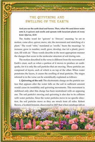 Allah's Miracles in the Qur'an




     And you see the earth dead and barren. Then, when We send down water
     onto it, it quivers and swells and sprouts with luxuriant plants of every
     kind. (Qur'an, 22:5)
     The Arabic word for "quivers" is "ihtazzat," meaning "to set in
motion, come alive, quiver, move, stir; the movement and stretching of a
plant." The word "rabat," translated as "swells," bears the meanings "to
increase, grow in number, swell, grow, develop, rise (of a plant), provi-
sion, fill with air." These words describe in the most appropriate manner
the changes that occur in the molecular structure of soil during rain.
     The motion described in the verse is different from the movement of
Earth's crust, such as when a portion of it moves to produce an earth-
quake, for it is only the soil particles that are moving. These particles are
composed of layers, each of which is on top of the other. When water
penetrates the layers, it causes the swelling of mud particles. The stages
referred to in the verse can be scientifically explained as follows:
     1. Quivering of the soil: The electrostatic charge on the particle sur-
face that appears after the water falls on the soil in sufficient amount
would cause its instability and quivering movements. This movement is
stabilized only after this charge has been neutralized with an opposing
one. The soil particle's moving and quivering is also due to its collision
with water particles. Since the water particles move in no specific direc-
tion, the soil particles move as they are struck from all sides. Robert
Brown, a Scottish botanist, discovered in 1827 that when raindrops fall on




                                    118
 