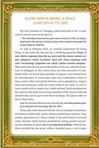 Allah's Miracles in the Qur'an




     The rain's function of "bringing a dead land back to life" is indi-
cated in several verses of the Qur'an:
     … We send down from heaven pure water so that by it We can bring a
     dead land to life and give drink to many of the animals and people We
     created. (Qur'an, 25:48-49)
     As well as bringing water, an essential requirement for living
things, to the earth, the rain also has a fertilising property. Drops of
rain which evaporate from the sea and reach the clouds contain cer-
tain substances which "revitalise" dead soil. These raindrops with
such "revitalising" properties are called "surface tension droplets."
These form from the top layer of the surface of the sea, called the micro-
layer by biologists; in this surface layer, less than one-tenth of a mil-
limetre thick, are found large quantities of organic waste formed from
the decomposition of microscopic algae and zooplanktons. Some of
these wastes collect and absorb elements such as phosphorus, magne-
sium and potassium, which are rarely found in sea water, as well as
heavy metals such as copper, zinc, cobalt and lead. Seeds and plants on
the surface of the Earth receive large quantities of the mineral salts and
elements they need to grow from these raindrops. The Qur'an refers to
this in these terms:
     And We sent down blessed water from the sky and made gardens grow
     by it and grain for harvesting. (Qur'an, 50:9)
     These salts which descend with the rain are examples in miniature
of fertilisers traditionally used to enhance productivity (calcium, mag-
nesium, potassium etc.). Heavy metals of the kind found in aerosols
create elements which increase productivity during growth and pro-
duction of plants. In short, rain is an important fertiliser. With the fer-
tiliser provided by rain alone, within a hundred years, a soil of poor



                                     120
 