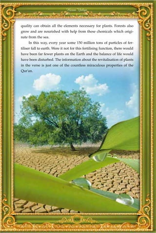 Harun Yahya



quality can obtain all the elements necessary for plants. Forests also
grow and are nourished with help from these chemicals which origi-
nate from the sea.
     In this way, every year some 150 million tons of particles of fer-
tiliser fall to earth. Were it not for this fertilising function, there would
have been far fewer plants on the Earth and the balance of life would
have been disturbed. The information about the revitalisation of plants
in the verse is just one of the countless miraculous properties of the
Qur'an.




                                    121
 