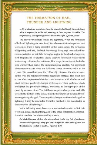 Allah's Miracles in the Qur'an




     … He sends down mountains from the sky with hail inside them, striking
     with it anyone He wills and averting it from anyone He wills. The
     brightness of His lightning almost blinds the sight. (Qur'an, 24:43)

     The above verse refers to hail and lightning. When the formation
of hail and lightning are examined, it can be seen that an important me-
teorological truth is being indicated in this verse. About the formation
of lightning and hail, the book Meteorology Today says that a cloud be-
comes electrified as hail falls through a region in the cloud of superco-
oled droplets and ice crystals. Liquid droplets freeze and release latent
heat as they collide with a hailstone. This keeps the surface of the hails-
tone warmer than that of the surrounding ice crystals. An important
phenomenon occurs when the hailstone comes in contact with an ice
crystal: Electrons flow from the colder object toward the warmer one.
In this way, the hailstone becomes negatively charged. This effect also
occurs when supercooled droplets come in contact with a hailstone and
small pieces of positively charged ice break off. These particles, which
are lighter and positively charged, are carried to the upper part of the
cloud by currents of air. The hail has a negative charge now, and falls
towards the bottom of the cloud, thus the lower part of the cloud beco-
mes negatively charged. These negative charges are then discharged as
lightning. It may be concluded from this that hail is the main factor in
the formation of lightning.61
     In the following verse, however, attention is drawn to the link bet-
ween rain clouds and lightning, and to the order of formation, informa-
tion that parallels that discovered by science:
     Or [their likeness is] that of a storm-cloud in the sky, full of darkness,
     thunder and lightning. They put their fingers in their ears against the
     thunderclaps, fearful of death… (Qur'an, 2:19)




                                     122
 