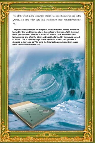Harun Yahya



role of the wind in the formation of rain was stated centuries ago in the
Qur'an, at a time when very little was known about natural phenome-
na…

The picture above shows the stages in the formation of a wave. Waves are
formed by the wind blowing above the surface of the water. With the wind,
water particles start to move in a circular motion. This movement soon
forms waves, one after the other, and bubbles formed by the waves spread
in the air. This is the first stage in the formation of rain. This process is
declared in the verse as "We send the fecundating winds and then cause
water to descend from the sky."




                                     125
 