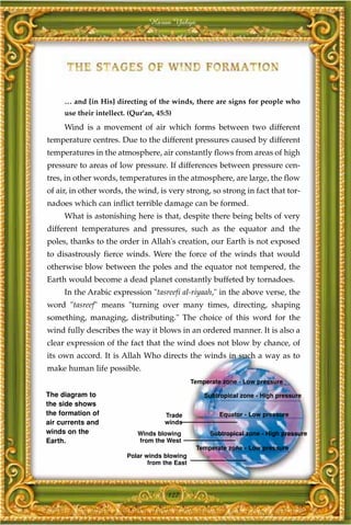 Harun Yahya




     … and [in His] directing of the winds, there are signs for people who
     use their intellect. (Qur'an, 45:5)
     Wind is a movement of air which forms between two different
temperature centres. Due to the different pressures caused by different
temperatures in the atmosphere, air constantly flows from areas of high
pressure to areas of low pressure. If differences between pressure cen-
tres, in other words, temperatures in the atmosphere, are large, the flow
of air, in other words, the wind, is very strong, so strong in fact that tor-
nadoes which can inflict terrible damage can be formed.
     What is astonishing here is that, despite there being belts of very
different temperatures and pressures, such as the equator and the
poles, thanks to the order in Allah's creation, our Earth is not exposed
to disastrously fierce winds. Were the force of the winds that would
otherwise blow between the poles and the equator not tempered, the
Earth would become a dead planet constantly buffeted by tornadoes.
     In the Arabic expression "tasreefi al-riyaah," in the above verse, the
word "tasreef" means "turning over many times, directing, shaping
something, managing, distributing." The choice of this word for the
wind fully describes the way it blows in an ordered manner. It is also a
clear expression of the fact that the wind does not blow by chance, of
its own accord. It is Allah Who directs the winds in such a way as to
make human life possible.
                                                Temperate zone - Low pressure

The diagram to                                      Subtropical zone - High pressure
the side shows
the formation of                     Trade               Equator - Low pressure
air currents and                     winds
winds on the                Winds blowing             Subtropical zone - High pressure
Earth.                      from the West
                                                 Temperate zone - Low pressure
                         Polar winds blowing
                                from the East




                                      127
 