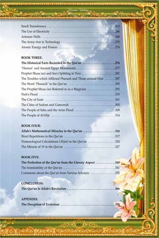 Harun Yahya



Smell Transference . . . . . . . . . . . . . . . . . . . . . . . . . . . . . . . . . . . . . . . . . . . .263
The Use of Electricity . . . . . . . . . . . . . . . . . . . . . . . . . . . . . . . . . . . . . . . . .266
Artesian Wells . . . . . . . . . . . . . . . . . . . . . . . . . . . . . . . . . . . . . . . . . . . . . . .268
The Army-Ant in Technology . . . . . . . . . . . . . . . . . . . . . . . . . . . . . . . . . . .270
Atomic Energy and Fission . . . . . . . . . . . . . . . . . . . . . . . . . . . . . . . . . . . . .274


BOOK THREE:
The Historical Facts Recorded in the Qur'an . . . . . . . . . . . . . . . . . . . . .276
"Haman" and Ancient Egypt Monuments . . . . . . . . . . . . . . . . . . . . . . . . .277
Prophet Musa (as) and Sea's Splitting in Two . . . . . . . . . . . . . . . . . . . . . .281
The Troubles which Afflicted Pharaoh and Those around Him . . . . . . .287
The Word "Pharaoh" in the Qur'an . . . . . . . . . . . . . . . . . . . . . . . . . . . . . .290
The Prophet Musa (as) Referred to as a Magician . . . . . . . . . . . . . . . . . .292
Nuh's Flood . . . . . . . . . . . . . . . . . . . . . . . . . . . . . . . . . . . . . . . . . . . . . . . . .293
The City of Iram . . . . . . . . . . . . . . . . . . . . . . . . . . . . . . . . . . . . . . . . . . . . .301
The Cities of Sodom and Gomorrah . . . . . . . . . . . . . . . . . . . . . . . . . . . . .305
The People of Saba and the Arim Flood . . . . . . . . . . . . . . . . . . . . . . . . . .309
The People of Al-Hijr . . . . . . . . . . . . . . . . . . . . . . . . . . . . . . . . . . . . . . . . .314


BOOK FOUR:
Allah's Mathematical Miracles in the Qur'an . . . . . . . . . . . . . . . . . . . . .316
Word Repetitions in the Qur'an . . . . . . . . . . . . . . . . . . . . . . . . . . . . . . . . .317
Numerological Calculations (Abjad) in the Qur'an . . . . . . . . . . . . . . . . . .324
The Miracle of 19 in the Qur'an . . . . . . . . . . . . . . . . . . . . . . . . . . . . . . . . .327


BOOK FIVE:
The Perfection of the Qur'an from the Literary Aspect . . . . . . . . . . . . .340
The Inimitability of the Qur'an . . . . . . . . . . . . . . . . . . . . . . . . . . . . . . . . . .341
Comments about the Qur'an from Various Scholars . . . . . . . . . . . . . . . .352


CONCLUSION:
The Qur'an Is Allah's Revelation . . . . . . . . . . . . . . . . . . . . . . . . . . . . . . .366


APPENDIX:
The Deception of Evolution . . . . . . . . . . . . . . . . . . . . . . . . . . . . . . . . . . .370




                                                               11
 